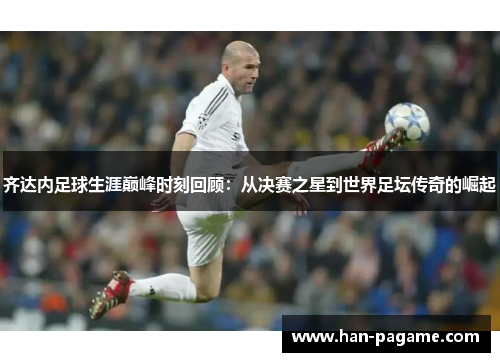 齐达内足球生涯巅峰时刻回顾：从决赛之星到世界足坛传奇的崛起