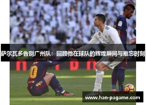 萨尔瓦多告别广州队:回顾他在球队的辉煌瞬间与难忘时刻 萨尔瓦多告别广州队:回顾他在球队的辉煌瞬间与难忘时刻