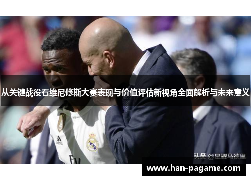 从关键战役看维尼修斯大赛表现与价值评估新视角全面解析与未来意义