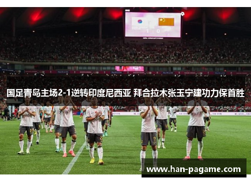 国足青岛主场2-1逆转印度尼西亚 拜合拉木张玉宁建功力保首胜 国足青岛主场2-1逆转印度尼西亚 拜合拉木张玉宁建功力保首胜