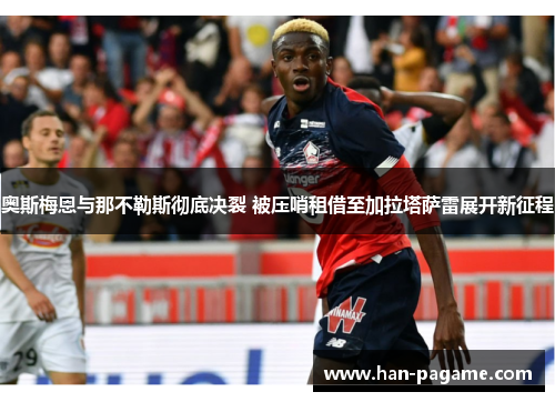奥斯梅恩与那不勒斯彻底决裂 被压哨租借至加拉塔萨雷展开新征程
