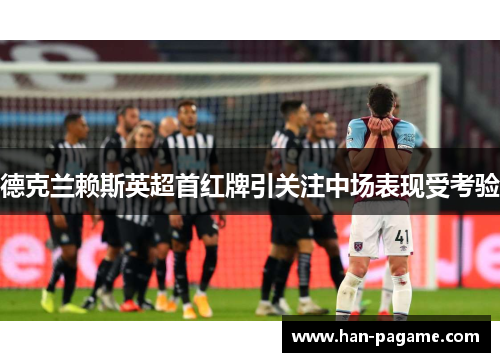 德克兰赖斯英超首红牌引关注中场表现受考验 德克兰赖斯英超首红牌引关注中场表现受考验