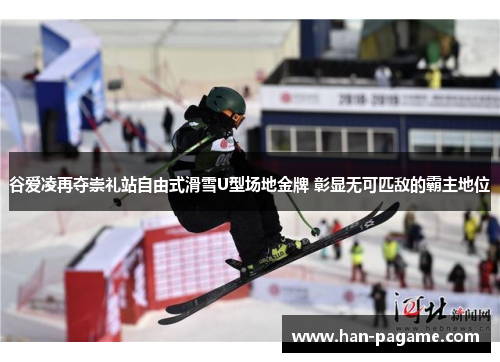 谷爱凌再夺崇礼站自由式滑雪U型场地金牌 彰显无可匹敌的霸主地位