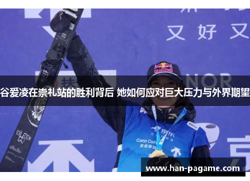 谷爱凌在崇礼站的胜利背后 她如何应对巨大压力与外界期望