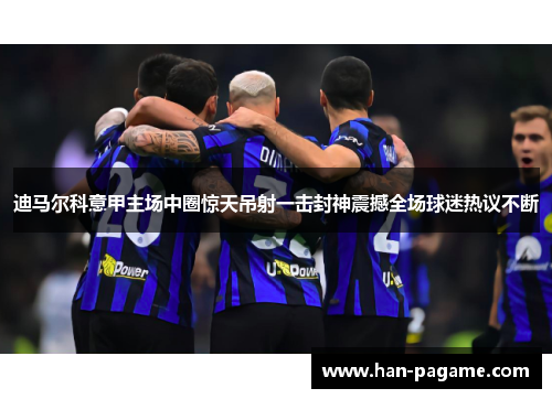 迪马尔科意甲主场中圈惊天吊射一击封神震撼全场球迷热议不断 迪马尔科意甲主场中圈惊天吊射一击封神震撼全场球迷热议不断