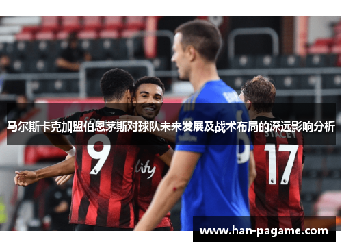 马尔斯卡克加盟伯恩茅斯对球队未来发展及战术布局的深远影响分析 马尔斯卡克加盟伯恩茅斯对球队未来发展及战术布局的深远影响分析